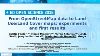 From OpenStreetMap data to Land
Use/Land Cover maps: experiments
and first results
Cidália Fonte(1,2), Marco Minghini(3), Vyron Antoniou(4), Linda
See(5), Joaquim Patriarca(2), Maria Antonia Brovelli(3), Grega
Milcinski(6)
(1) Dep. of Mathematics, University of Coimbra, Coimbra, Portugal
(2) INESC Coimbra, Coimbra, Portugal
(3) Politecnico di Milano, Department of Civil and Environment Engineering, Como, Italy
(4) Hellenic Army Academy, Greece
(5) Ecosystems Services and Management Program, International Institute for Applied Systems Analysis (IIASA),
Laxenburg, Austria
(6) Sinergise, Ljubljana, Slovenia
COST actions TD1202 – Mapping and the Citizen Sensor and IC1203 – ENERGIC
 