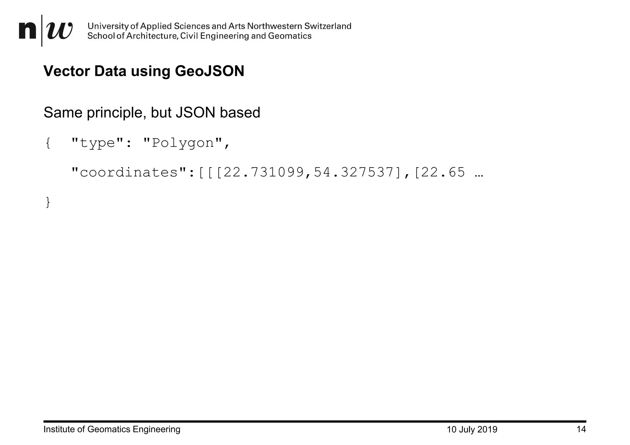 10 July 2019Institute of Geomatics Engineering 14 Vector Data using GeoJSON Same principle, but JSON based { "type": "Polygon", "coordinates":[[[22.731099,54.327537],[22.65 … } 