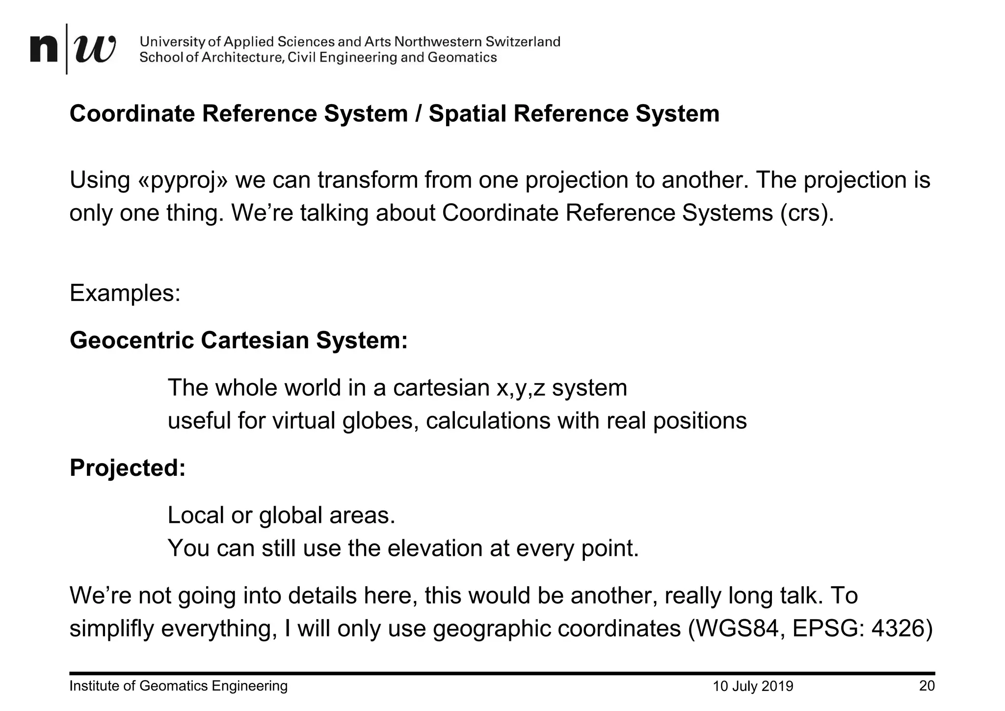 10 July 2019Institute of Geomatics Engineering 20 Coordinate Reference System / Spatial Reference System Using «pyproj» we can transform from one projection to another. The projection is only one thing. We’re talking about Coordinate Reference Systems (crs). Examples: Geocentric Cartesian System: The whole world in a cartesian x,y,z system useful for virtual globes, calculations with real positions Projected: Local or global areas. You can still use the elevation at every point. We’re not going into details here, this would be another, really long talk. To simplifly everything, I will only use geographic coordinates (WGS84, EPSG: 4326) 