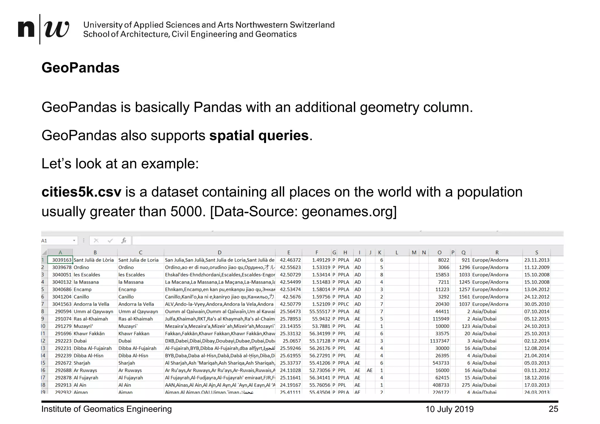 10 July 2019Institute of Geomatics Engineering 25 GeoPandas GeoPandas is basically Pandas with an additional geometry column. GeoPandas also supports spatial queries. Let’s look at an example: cities5k.csv is a dataset containing all places on the world with a population usually greater than 5000. [Data-Source: geonames.org] 