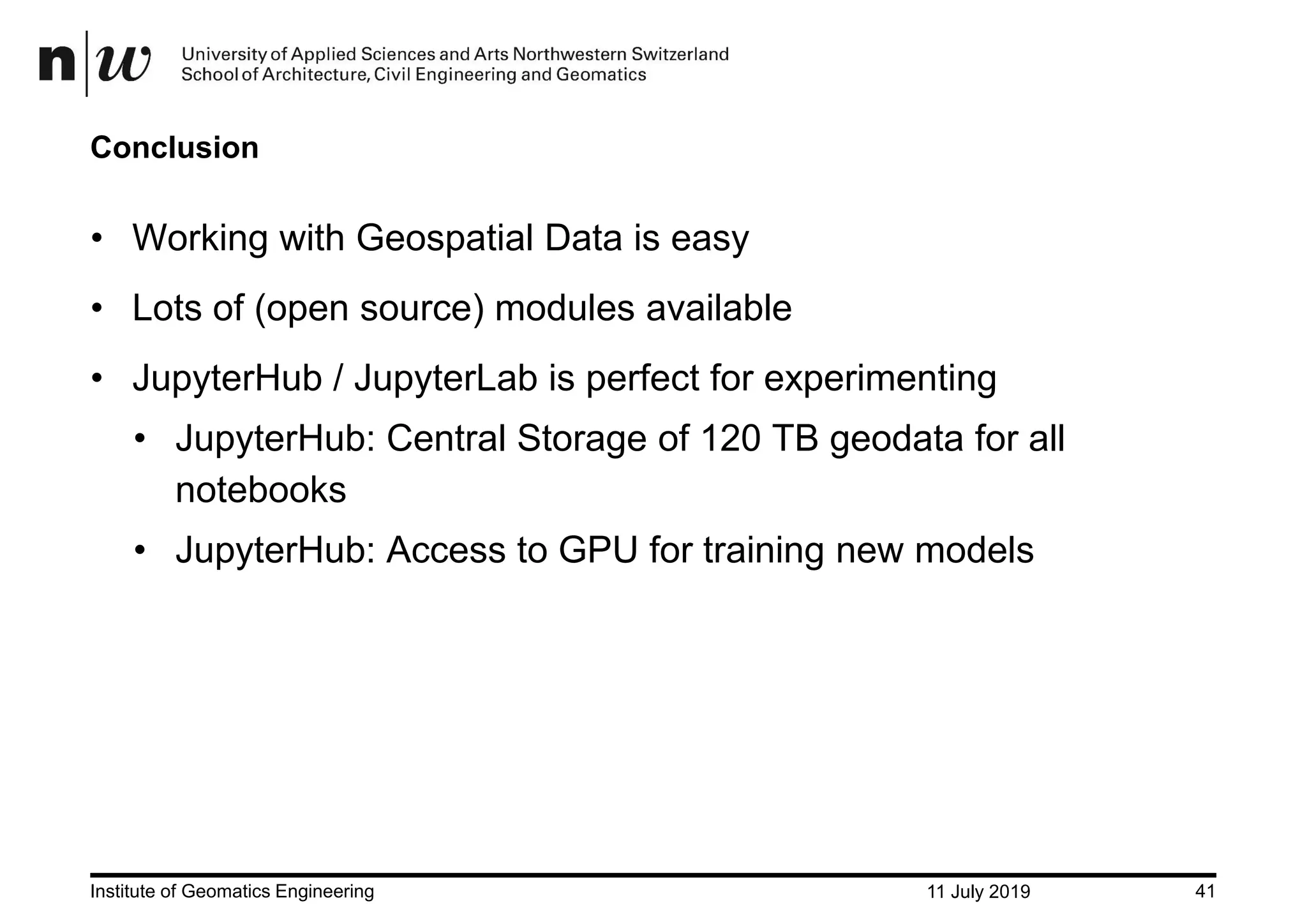 11 July 2019Institute of Geomatics Engineering 41 Conclusion • Working with Geospatial Data is easy • Lots of (open source) modules available • JupyterHub / JupyterLab is perfect for experimenting • JupyterHub: Central Storage of 120 TB geodata for all notebooks • JupyterHub: Access to GPU for training new models 
