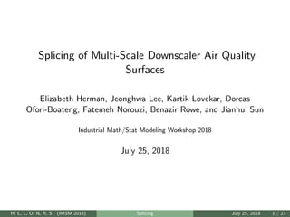 Splicing of Multi-Scale Downscaler Air Quality
Surfaces
Elizabeth Herman, Jeonghwa Lee, Kartik Lovekar, Dorcas
Ofori-Boateng, Fatemeh Norouzi, Benazir Rowe, and Jianhui Sun
Industrial Math/Stat Modeling Workshop 2018
July 25, 2018
H, L, L, O, N, R, S (IMSM 2018) Splicing July 25, 2018 1 / 23
 