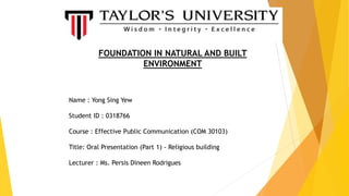 FOUNDATION IN NATURAL AND BUILT
ENVIRONMENT
Name : Yong Sing Yew
Student ID : 0318766
Course : Effective Public Communication (COM 30103)
Title: Oral Presentation (Part 1) - Religious building
Lecturer : Ms. Persis Dineen Rodrigues
 