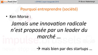Pr Bruno Wattenbergh« EPHEC Leçon inaugurale 2015
Pourquoi	
  entreprendre	
  (société)	
  
•  Ken	
  Morse	
  :	
  	
  
Jamais	
  une	
  innova,on	
  radicale	
  
n’est	
  proposée	
  par	
  un	
  leader	
  du	
  
marché	
  …	
  	
  
	
  
à	
  mais	
  bien	
  par	
  des	
  startups	
  …	
  
 