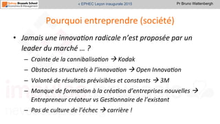 Pr Bruno Wattenbergh« EPHEC Leçon inaugurale 2015
Pourquoi	
  entreprendre	
  (société)	
  
•  Jamais	
  une	
  innova,on	
  radicale	
  n’est	
  proposée	
  par	
  un	
  
leader	
  du	
  marché	
  …	
  ?	
  
–  Crainte	
  de	
  la	
  cannibalisa,on	
  à	
  Kodak	
  	
  
–  Obstacles	
  structurels	
  à	
  l’innova,on	
  à	
  Open	
  Innova,on	
  
–  Volonté	
  de	
  résultats	
  prévisibles	
  et	
  constants	
  à	
  3M	
  
–  Manque	
  de	
  forma,on	
  à	
  la	
  créa,on	
  d’entreprises	
  nouvelles	
  à	
  
Entrepreneur	
  créateur	
  vs	
  Ges,onnaire	
  de	
  l’existant	
  
–  Pas	
  de	
  culture	
  de	
  l’échec	
  à	
  carrière	
  !	
  	
  
 
