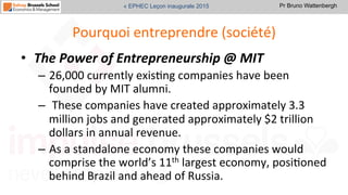 Pr Bruno Wattenbergh« EPHEC Leçon inaugurale 2015
Pourquoi	
  entreprendre	
  (société)	
  
•  The	
  Power	
  of	
  Entrepreneurship	
  @	
  MIT	
  
–  26,000	
  currently	
  exisSng	
  companies	
  have	
  been	
  
founded	
  by	
  MIT	
  alumni.	
  
–  	
  These	
  companies	
  have	
  created	
  approximately	
  3.3	
  
million	
  jobs	
  and	
  generated	
  approximately	
  $2	
  trillion	
  
dollars	
  in	
  annual	
  revenue.	
  	
  	
  
–  As	
  a	
  standalone	
  economy	
  these	
  companies	
  would	
  
comprise	
  the	
  world’s	
  11th	
  largest	
  economy,	
  posiSoned	
  
behind	
  Brazil	
  and	
  ahead	
  of	
  Russia.	
  	
  
 