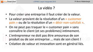 Pr Bruno Wattenbergh« EPHEC Leçon inaugurale 2015
La	
  vidéo	
  ?	
  	
  
•  Pour	
  créer	
  une	
  entreprise	
  il	
  faut	
  créer	
  de	
  la	
  valeur.	
  
•  La	
  valeur	
  provient	
  de	
  la	
  résoluSon	
  d’un	
  «	
  customer	
  
pain	
  »	
  ou	
  de	
  la	
  résoluSon	
  d’un	
  «	
  désir	
  non-­‐saSsfait	
  ».	
  
•  On	
  ne	
  peut	
  pas	
  traquer	
  le	
  «	
  customer	
  pain	
  »	
  sans	
  
connaître	
  le	
  client	
  (et	
  ses	
  problèmes)	
  inSmement.	
  
•  L’entrepreneur	
  ne	
  doit	
  pas	
  être	
  amoureux	
  de	
  son	
  
produit	
  ou	
  de	
  son	
  entreprise	
  …	
  mais	
  de	
  son	
  client	
  !	
  	
  
•  CréaSon	
  de	
  valeur	
  et	
  innovaSon	
  sont	
  en	
  général	
  liés.	
  
 