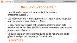 Pr Bruno Wattenbergh« EPHEC Leçon inaugurale 2015
Risque	
  ou	
  raSonalité	
  ?	
  
•  La	
  noSon	
  de	
  risque	
  est	
  inhérente	
  à	
  l’aventure	
  
entrepreneuriale	
  …	
  	
  
•  Les	
  méthodes	
  de	
  «	
  management	
  classique	
  »	
  sont	
  adaptées	
  
à	
  un	
  environnement	
  stable	
  ...	
  Mais	
  …	
  	
  
•  …	
  créer	
  une	
  entreprise	
  est	
  fondamentalement	
  un	
  acte	
  
irraSonnel	
  à	
  	
  un	
  être	
  100%	
  raSonnel	
  ne	
  créera	
  sans	
  doute	
  
jamais	
  son	
  entreprise	
  !	
  	
  
•  Le	
  business	
  plan	
  tente	
  d’introduire	
  de	
  la	
  raSonalité	
  et	
  de	
  
gérer	
  /	
  miSger	
  les	
  risques	
  et	
  l’incerStude	
  …	
  	
  
à	
  PARCOURS	
   20	
  
 