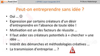 Pr Bruno Wattenbergh« EPHEC Leçon inaugurale 2015
Peut-­‐on	
  entreprendre	
  sans	
  idée	
  ?	
  
•  Oui	
  …	
  J	
  
•  Expression	
  par	
  certains	
  créateurs	
  d’un	
  désir	
  
d’entreprendre	
  en	
  l’absence	
  de	
  toute	
  idée	
  !	
  	
  
•  MoSvaSon	
  est	
  un	
  des	
  facteurs	
  de	
  réussite	
  …	
  
•  Il	
  faut	
  aider	
  ces	
  créateurs	
  potenSels	
  à	
  «	
  chercher	
  »	
  une	
  
idée	
  …	
  	
  
•  Intérêt	
  des	
  démarches	
  et	
  méthodologies	
  créaSves	
  …	
  
•  La	
  transmission	
  d’entreprise	
  …	
  ?	
  
 