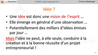 Pr Bruno Wattenbergh« EPHEC Leçon inaugurale 2015
Idée	
  ?	
  	
  
•  Une	
  idée	
  est	
  donc	
  une	
  vision	
  de	
  l’esprit	
  …	
  	
  
•  Elle	
  émerge	
  en	
  général	
  d’une	
  observaSon	
  …	
  
•  PotenSellement	
  des	
  milliers	
  d’idées	
  émises	
  
par	
  jour	
  …	
  	
  
Mais	
  l’idée	
  ne	
  peut,	
  à	
  elle	
  seule,	
  conduire	
  à	
  la	
  
créaSon	
  et	
  à	
  la	
  bonne	
  réussite	
  d’un	
  projet	
  
entrepreneurial	
  !	
  
33	
  
 
