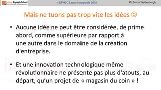 Pr Bruno Wattenbergh« EPHEC Leçon inaugurale 2015
Mais	
  ne	
  tuons	
  pas	
  trop	
  vite	
  les	
  idées	
  J	
  
•  Aucune	
  idée	
  ne	
  peut	
  être	
  considérée,	
  de	
  prime	
  
abord,	
  comme	
  supérieure	
  par	
  rapport	
  à	
  
une	
  autre	
  dans	
  le	
  domaine	
  de	
  la	
  créaSon	
  
d'entreprise.	
  
•  Et	
  une	
  innovaSon	
  technologique	
  même	
  
révoluSonnaire	
  ne	
  présente	
  pas	
  plus	
  d'atouts,	
  au	
  
départ,	
  qu’un	
  projet	
  de	
  «	
  magasin	
  du	
  coin	
  »	
  !	
  
 