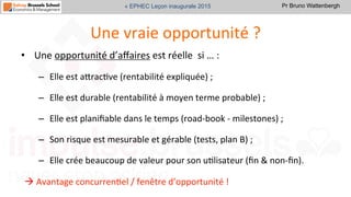 Pr Bruno Wattenbergh« EPHEC Leçon inaugurale 2015
Une	
  vraie	
  opportunité	
  ?	
  
•  Une	
  opportunité	
  d’aﬀaires	
  est	
  réelle	
  	
  si	
  …	
  :	
  
–  Elle	
  est	
  aVracSve	
  (rentabilité	
  expliquée)	
  ;	
  	
  
–  Elle	
  est	
  durable	
  (rentabilité	
  à	
  moyen	
  terme	
  probable)	
  ;	
  
–  Elle	
  est	
  planiﬁable	
  dans	
  le	
  temps	
  (road-­‐book	
  -­‐	
  milestones)	
  ;	
  
–  Son	
  risque	
  est	
  mesurable	
  et	
  gérable	
  (tests,	
  plan	
  B)	
  ;	
  
–  Elle	
  crée	
  beaucoup	
  de	
  valeur	
  pour	
  son	
  uSlisateur	
  (ﬁn	
  &	
  non-­‐ﬁn).	
  
à	
  Avantage	
  concurrenSel	
  /	
  fenêtre	
  d’opportunité	
  !	
  
 