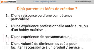 Pr Bruno Wattenbergh« EPHEC Leçon inaugurale 2015
D’où	
  partent	
  les	
  idées	
  de	
  créaSon	
  ?	
  
1.  D’une	
  ressource	
  ou	
  d’une	
  compétence	
  
parSculière	
  …	
  
2.  D’une	
  expérience	
  professionnelle	
  antérieure,	
  ou	
  
d’un	
  hobby	
  maîtrisé	
  …	
  
3.  D’une	
  expérience	
  de	
  consommateur	
  …	
  
4.  D’une	
  volonté	
  de	
  diminuer	
  les	
  coûts	
  pour	
  
faciliter	
  l’accessibilité	
  à	
  un	
  produit	
  /	
  service	
  …	
  
 