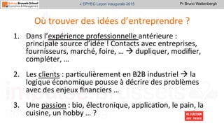 Pr Bruno Wattenbergh« EPHEC Leçon inaugurale 2015
Où	
  trouver	
  des	
  idées	
  d’entreprendre	
  ?	
  
1.  Dans	
  l’expérience	
  professionnelle	
  antérieure	
  :	
  
principale	
  source	
  d’idée	
  !	
  Contacts	
  avec	
  entreprises,	
  
fournisseurs,	
  marché,	
  foire,	
  …	
  à	
  dupliquer,	
  modiﬁer,	
  
compléter,	
  …	
  	
  
2.  Les	
  clients	
  :	
  parSculièrement	
  en	
  B2B	
  industriel	
  à	
  la	
  
logique	
  économique	
  pousse	
  à	
  décrire	
  des	
  problèmes	
  
avec	
  des	
  enjeux	
  ﬁnanciers	
  …	
  	
  
3.  Une	
  passion	
  :	
  bio,	
  électronique,	
  applicaSon,	
  le	
  pain,	
  la	
  
cuisine,	
  un	
  hobby	
  …	
  ?	
  	
  
 