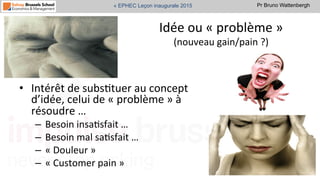 Pr Bruno Wattenbergh« EPHEC Leçon inaugurale 2015
Idée	
  ou	
  «	
  problème	
  »	
  
(nouveau	
  gain/pain	
  ?)	
  
•  Intérêt	
  de	
  subsStuer	
  au	
  concept	
  
d’idée,	
  celui	
  de	
  «	
  problème	
  »	
  à	
  
résoudre	
  …	
  
–  Besoin	
  insaSsfait	
  …	
  
–  Besoin	
  mal	
  saSsfait	
  …	
  
–  «	
  Douleur	
  »	
  
–  «	
  Customer	
  pain	
  »	
  
 