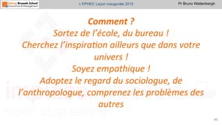 Pr Bruno Wattenbergh« EPHEC Leçon inaugurale 2015
Comment	
  ?	
  	
  
Sortez	
  de	
  l’école,	
  du	
  bureau	
  !	
  	
  
Cherchez	
  l’inspira,on	
  ailleurs	
  que	
  dans	
  votre	
  
univers	
  !	
  
Soyez	
  empathique	
  !	
  	
  
Adoptez	
  le	
  regard	
  du	
  sociologue,	
  de	
  
l’anthropologue,	
  comprenez	
  les	
  problèmes	
  des	
  
autres	
  	
  	
  
46	
  
 