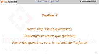 Pr Bruno Wattenbergh« EPHEC Leçon inaugurale 2015
Toolbox	
  ?	
  
	
  	
  
Never	
  stop	
  asking	
  ques,ons	
  !	
  	
  
Challengez	
  le	
  status	
  quo	
  (fatalité)	
  
Posez	
  des	
  ques,ons	
  avec	
  la	
  naiveté	
  de	
  l’enfance	
  
47	
  
 