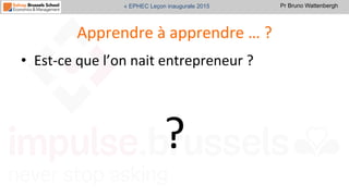 Pr Bruno Wattenbergh« EPHEC Leçon inaugurale 2015
Apprendre	
  à	
  apprendre	
  …	
  ?	
  
•  Est-­‐ce	
  que	
  l’on	
  nait	
  entrepreneur	
  ?	
  
	
  
?	
  
 