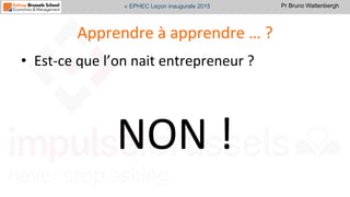 Pr Bruno Wattenbergh« EPHEC Leçon inaugurale 2015
Apprendre	
  à	
  apprendre	
  …	
  ?	
  
•  Est-­‐ce	
  que	
  l’on	
  nait	
  entrepreneur	
  ?	
  
	
  
NON	
  !	
  	
  
 