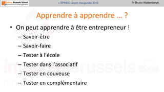 Pr Bruno Wattenbergh« EPHEC Leçon inaugurale 2015
Apprendre	
  à	
  apprendre	
  …	
  ?	
  
•  On	
  peut	
  apprendre	
  à	
  être	
  entrepreneur	
  !	
  
–  Savoir-­‐être	
  	
  
–  Savoir-­‐faire	
  
–  Tester	
  à	
  l’école	
  
–  Tester	
  dans	
  l’associaSf	
  
–  Tester	
  en	
  couveuse	
  
–  Tester	
  en	
  complémentaire	
  
 