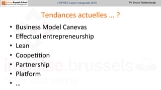 Pr Bruno Wattenbergh« EPHEC Leçon inaugurale 2015
Tendances	
  actuelles	
  …	
  ?	
  
•  Business	
  Model	
  Canevas	
  
•  Eﬀectual	
  entrepreneurship	
  	
  
•  Lean	
  	
  
•  CoopeSSon	
  
•  Partnership	
  
•  Pla•orm	
  
•  …	
  
 
