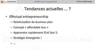 Pr Bruno Wattenbergh« EPHEC Leçon inaugurale 2015
Tendances	
  actuelles	
  …	
  ?	
  
•  Eﬀectual	
  entrepreneurship	
  	
  
–  RelaSvisaSon	
  du	
  business	
  plan	
  
–  Concept	
  «	
  aﬀordable	
  loss	
  »	
  
–  Apprendre	
  rapidement	
  (Fail	
  fast	
  !)	
  
–  Stratégie	
  émergente	
  !	
  	
  
–  …	
  
	
  	
  
 