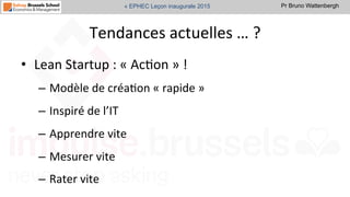 Pr Bruno Wattenbergh« EPHEC Leçon inaugurale 2015
Tendances	
  actuelles	
  …	
  ?	
  
•  Lean	
  Startup	
  :	
  «	
  AcSon	
  »	
  !	
  
–  Modèle	
  de	
  créaSon	
  «	
  rapide	
  »	
  	
  
–  Inspiré	
  de	
  l’IT	
  
–  Apprendre	
  vite	
  
–  Mesurer	
  vite	
  
–  Rater	
  vite	
  	
  
 