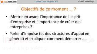 Pr Bruno Wattenbergh« EPHEC Leçon inaugurale 2015
ObjecSfs	
  de	
  ce	
  moment	
  …	
  ?	
  
•  	
  MeVre	
  en	
  avant	
  l’importance	
  de	
  l’esprit	
  
d’entreprise	
  et	
  l’importance	
  de	
  créer	
  des	
  
entreprises	
  ?	
  
•  Parler	
  d’Impulse	
  (et	
  des	
  structures	
  d’appui	
  en	
  
général)	
  et	
  expliquer	
  comment	
  démarrer	
  ...	
  
 
