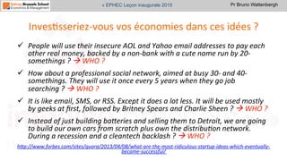 Pr Bruno Wattenbergh« EPHEC Leçon inaugurale 2015
InvesSsseriez-­‐vous	
  vos	
  économies	
  dans	
  ces	
  idées	
  ?	
  
ü  People	
  will	
  use	
  their	
  insecure	
  AOL	
  and	
  Yahoo	
  email	
  addresses	
  to	
  pay	
  each	
  
other	
  real	
  money,	
  backed	
  by	
  a	
  non-­‐bank	
  with	
  a	
  cute	
  name	
  run	
  by	
  20-­‐
somethings	
  ?	
  à	
  WHO	
  ?	
  
ü  How	
  about	
  a	
  professional	
  social	
  network,	
  aimed	
  at	
  busy	
  30-­‐	
  and	
  40-­‐
somethings.	
  They	
  will	
  use	
  it	
  once	
  every	
  5	
  years	
  when	
  they	
  go	
  job	
  
searching	
  ?	
  à	
  WHO	
  ?	
  
ü  It	
  is	
  like	
  email,	
  SMS,	
  or	
  RSS.	
  Except	
  it	
  does	
  a	
  lot	
  less.	
  It	
  will	
  be	
  used	
  mostly	
  
by	
  geeks	
  at	
  ﬁrst,	
  followed	
  by	
  Britney	
  Spears	
  and	
  Charlie	
  Sheen	
  ?	
  à	
  WHO	
  ?	
  
ü  Instead	
  of	
  just	
  building	
  bageries	
  and	
  selling	
  them	
  to	
  Detroit,	
  we	
  are	
  going	
  
to	
  build	
  our	
  own	
  cars	
  from	
  scratch	
  plus	
  own	
  the	
  distribu,on	
  network.	
  
During	
  a	
  recession	
  and	
  a	
  cleantech	
  backlash	
  ?	
  à	
  WHO	
  ?	
  
hgp://www.forbes.com/sites/quora/2013/04/08/what-­‐are-­‐the-­‐most-­‐ridiculous-­‐startup-­‐ideas-­‐which-­‐eventually-­‐
became-­‐successful/	
  	
  	
  
 