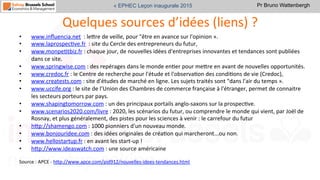 Pr Bruno Wattenbergh« EPHEC Leçon inaugurale 2015
Quelques	
  sources	
  d’idées	
  (liens)	
  ?	
  
•  www.inﬂuencia.net	
  	
  :	
  leVre	
  de	
  veille,	
  pour	
  "être	
  en	
  avance	
  sur	
  l'opinion	
  ».	
  
•  www.laprospecSve.fr	
  	
  :	
  site	
  du	
  Cercle	
  des	
  entrepreneurs	
  du	
  futur,	
  	
  
•  www.monpeStbiz.fr	
  :	
  chaque	
  jour,	
  de	
  nouvelles	
  idées	
  d'entreprises	
  innovantes	
  et	
  tendances	
  sont	
  publiées	
  
dans	
  ce	
  site.	
  
•  www.springwise.com	
  :	
  des	
  repérages	
  dans	
  le	
  monde	
  enSer	
  pour	
  meVre	
  en	
  avant	
  de	
  nouvelles	
  opportunités.	
  
•  www.credoc.fr	
  :	
  le	
  Centre	
  de	
  recherche	
  pour	
  l'étude	
  et	
  l'observaSon	
  des	
  condiSons	
  de	
  vie	
  (Credoc),	
  	
  
•  www.creatests.com	
  :	
  site	
  d'études	
  de	
  marché	
  en	
  ligne.	
  Les	
  sujets	
  traités	
  sont	
  "dans	
  l'air	
  du	
  temps	
  ».	
  
•  www.uccife.org	
  :	
  le	
  site	
  de	
  l’Union	
  des	
  Chambres	
  de	
  commerce	
  française	
  à	
  l'étranger,	
  permet	
  de	
  connaitre	
  
les	
  secteurs	
  porteurs	
  par	
  pays.	
  
•  www.shapingtomorrow.com	
  :	
  un	
  des	
  principaux	
  portails	
  anglo-­‐saxons	
  sur	
  la	
  prospecSve.	
  
•  www.scenarios2020.com/livre	
  :	
  2020,	
  les	
  scénarios	
  du	
  futur,	
  ou	
  comprendre	
  le	
  monde	
  qui	
  vient,	
  par	
  Joël	
  de	
  
Rosnay,	
  et	
  plus	
  généralement,	
  des	
  pistes	
  pour	
  les	
  sciences	
  à	
  venir	
  :	
  le	
  carrefour	
  du	
  futur	
  
•  hVp://shamengo.com	
  :	
  1000	
  pionniers	
  d'un	
  nouveau	
  monde.	
  
•  www.bonjouridee.com	
  :	
  des	
  idées	
  originales	
  de	
  créaSon	
  qui	
  marcheront...ou	
  non.	
  
•  www.hellostartup.fr	
  :	
  en	
  avant	
  les	
  start-­‐up	
  !	
  
•  hVp://www.ideaswatch.com	
  :	
  une	
  source	
  américaine	
  	
  
	
  
Source	
  :	
  APCE	
  -­‐	
  hVp://www.apce.com/pid912/nouvelles-­‐idees-­‐tendances.html	
  	
  
 