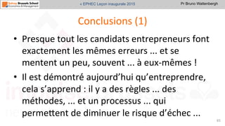 Pr Bruno Wattenbergh« EPHEC Leçon inaugurale 2015
Conclusions	
  (1)	
  
•  Presque	
  tout	
  les	
  candidats	
  entrepreneurs	
  font	
  
exactement	
  les	
  mêmes	
  erreurs	
  ...	
  et	
  se	
  
mentent	
  un	
  peu,	
  souvent	
  ...	
  à	
  eux-­‐mêmes	
  !	
  	
  
•  Il	
  est	
  démontré́	
  aujourd’hui	
  qu’entreprendre,	
  
cela	
  s’apprend	
  :	
  il	
  y	
  a	
  des	
  règles	
  ...	
  des	
  
méthodes,	
  ...	
  et	
  un	
  processus	
  ...	
  qui	
  
permeVent	
  de	
  diminuer	
  le	
  risque	
  d’échec	
  ...	
  	
  
65	
  
 
