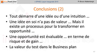Pr Bruno Wattenbergh« EPHEC Leçon inaugurale 2015
Conclusions	
  (2)	
  
•  Tout	
  démarre	
  d’une	
  idée	
  ou	
  d’une	
  intuiSon	
  …	
  	
  
•  Une	
  idée	
  en	
  soi	
  n’a	
  pas	
  de	
  valeur	
  ...	
  Mais	
  il	
  
existe	
  un	
  processus	
  pour	
  la	
  transformer	
  en	
  
opportunité	
  …	
  	
  
•  Une	
  opportunité	
  est	
  évaluable	
  …	
  en	
  terme	
  de	
  
risque	
  et	
  de	
  gain	
  …	
  
•  La	
  valeur	
  du	
  test	
  dans	
  le	
  Business	
  plan	
  
67	
  
 