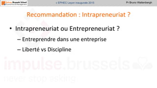 Pr Bruno Wattenbergh« EPHEC Leçon inaugurale 2015
RecommandaSon	
  :	
  Intrapreneuriat	
  ?	
  
•  Intrapreneuriat	
  ou	
  Entrepreneuriat	
  ?	
  	
  
– Entreprendre	
  dans	
  une	
  entreprise	
  
– Liberté	
  vs	
  Discipline	
  	
  
 