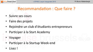 Pr Bruno Wattenbergh« EPHEC Leçon inaugurale 2015
RecommandaSon	
  :	
  Que	
  faire	
  ?	
  
•  Suivre	
  ses	
  cours	
  	
  
•  Faire	
  des	
  projets	
  
•  Rejoindre	
  un	
  club	
  d’étudiants	
  entrepreneurs	
  
•  ParSciper	
  à	
  la	
  Start	
  Academy	
  
•  Voyager	
  
•  ParSciper	
  à	
  la	
  Startup	
  Week-­‐end	
  	
  
•  Lisez	
  !	
  	
  
 