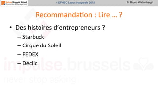 Pr Bruno Wattenbergh« EPHEC Leçon inaugurale 2015
RecommandaSon	
  :	
  Lire	
  …	
  ?	
  
•  Des	
  histoires	
  d’entrepreneurs	
  ?	
  	
  
– Starbuck	
  
– Cirque	
  du	
  Soleil	
  
– FEDEX	
  
– Déclic	
  	
  
 