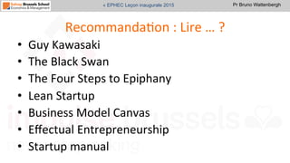 Pr Bruno Wattenbergh« EPHEC Leçon inaugurale 2015
RecommandaSon	
  :	
  Lire	
  …	
  ?	
  
•  Guy	
  Kawasaki	
  
•  The	
  Black	
  Swan	
  
•  The	
  Four	
  Steps	
  to	
  Epiphany	
  	
  
•  Lean	
  Startup	
  
•  Business	
  Model	
  Canvas	
  
•  Eﬀectual	
  Entrepreneurship	
  
•  Startup	
  manual	
  
 
