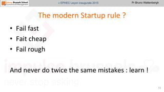 Pr Bruno Wattenbergh« EPHEC Leçon inaugurale 2015
The	
  modern	
  Startup	
  rule	
  ?	
  
•  Fail	
  fast	
  
•  Fait	
  cheap	
  	
  
•  Fail	
  rough	
  	
  
And	
  never	
  do	
  twice	
  the	
  same	
  mistakes	
  :	
  learn	
  !	
  	
  
73	
  
 
