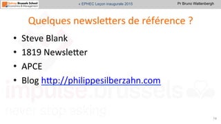 Pr Bruno Wattenbergh« EPHEC Leçon inaugurale 2015
Quelques	
  newsleVers	
  de	
  référence	
  ?	
  
•  Steve	
  Blank	
  
•  1819	
  NewsleVer	
  
•  APCE	
  
•  Blog	
  hVp://philippesilberzahn.com	
  	
  
74	
  
 