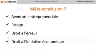 Pr Bruno Wattenbergh« EPHEC Leçon inaugurale 2015
Méta-­‐conclusion	
  ?	
  
ü  Aventure	
  entrepreneuriale	
  	
  
ü  Risque	
  
ü  Droit	
  à	
  l’erreur	
  
ü  Droit	
  à	
  l’iniSaSve	
  économique	
  
75	
  
 