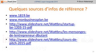 Pr Bruno Wattenbergh« EPHEC Leçon inaugurale 2015
Quelques	
  sources	
  d’infos	
  de	
  référence	
  ?	
  
•  www.1819.be	
  	
  	
  
•  www.monbusinessplan.be	
  	
  	
  
•  hVp://www.slideshare.net/WaVbru/startup-­‐
be-­‐1203-­‐15-­‐pdf	
  	
  
•  hVp://www.slideshare.net/WaVbru/les-­‐mensonges-­‐
de-­‐lentrepreneur-­‐dbutant	
  	
  
•  hVp://www.slideshare.net/WaVbru/cours-­‐de-­‐
pitch-­‐2015-­‐pdf	
  	
  	
  
•  	
  	
  
77	
  
 