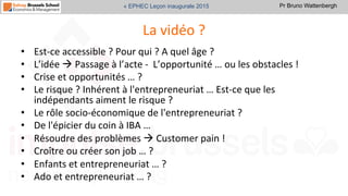 Pr Bruno Wattenbergh« EPHEC Leçon inaugurale 2015
La	
  vidéo	
  ?	
  	
  
•  Est-­‐ce	
  accessible	
  ?	
  Pour	
  qui	
  ?	
  A	
  quel	
  âge	
  ?	
  
•  L’idée	
  à	
  Passage	
  à	
  l’acte	
  -­‐	
  	
  L’opportunité	
  …	
  ou	
  les	
  obstacles	
  !	
  
•  Crise	
  et	
  opportunités	
  …	
  ?	
  
•  Le	
  risque	
  ?	
  Inhérent	
  à	
  l'entrepreneuriat	
  …	
  Est-­‐ce	
  que	
  les	
  
indépendants	
  aiment	
  le	
  risque	
  ?	
  
•  Le	
  rôle	
  socio-­‐économique	
  de	
  l'entrepreneuriat	
  ?	
  
•  De	
  l'épicier	
  du	
  coin	
  à	
  IBA	
  …	
  
•  Résoudre	
  des	
  problèmes	
  à	
  Customer	
  pain	
  !	
  	
  
•  Croître	
  ou	
  créer	
  son	
  job	
  …	
  ?	
  
•  Enfants	
  et	
  entrepreneuriat	
  …	
  ?	
  
•  Ado	
  et	
  entrepreneuriat	
  …	
  ?	
  	
  
 