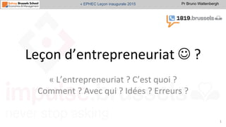 Pr Bruno Wattenbergh« EPHEC Leçon inaugurale 2015
Leçon	
  d’entrepreneuriat	
  J	
  ?	
  
«	
  L’entrepreneuriat	
  ?	
  C’est	
  quoi	
  ?	
  
Comment	
  ?	
  Avec	
  qui	
  ?	
  Idées	
  ?	
  Erreurs	
  ?	
  	
  
1	
  
 