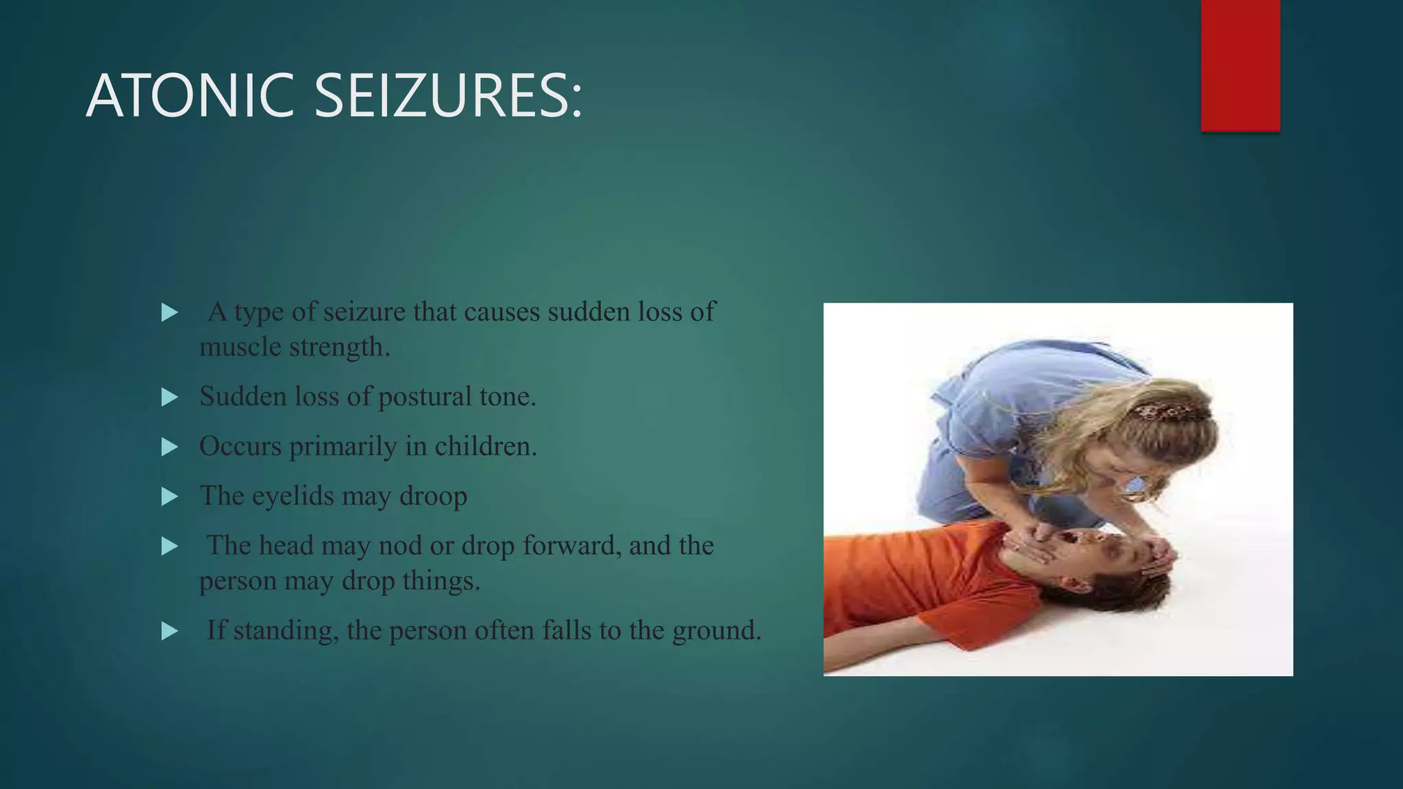 ATONIC SEIZURES:
 A type of seizure that causes sudden loss of
muscle strength.
 Sudden loss of postural tone.
 Occurs primarily in children.
 The eyelids may droop
 The head may nod or drop forward, and the
person may drop things.
 If standing, the person often falls to the ground.
 