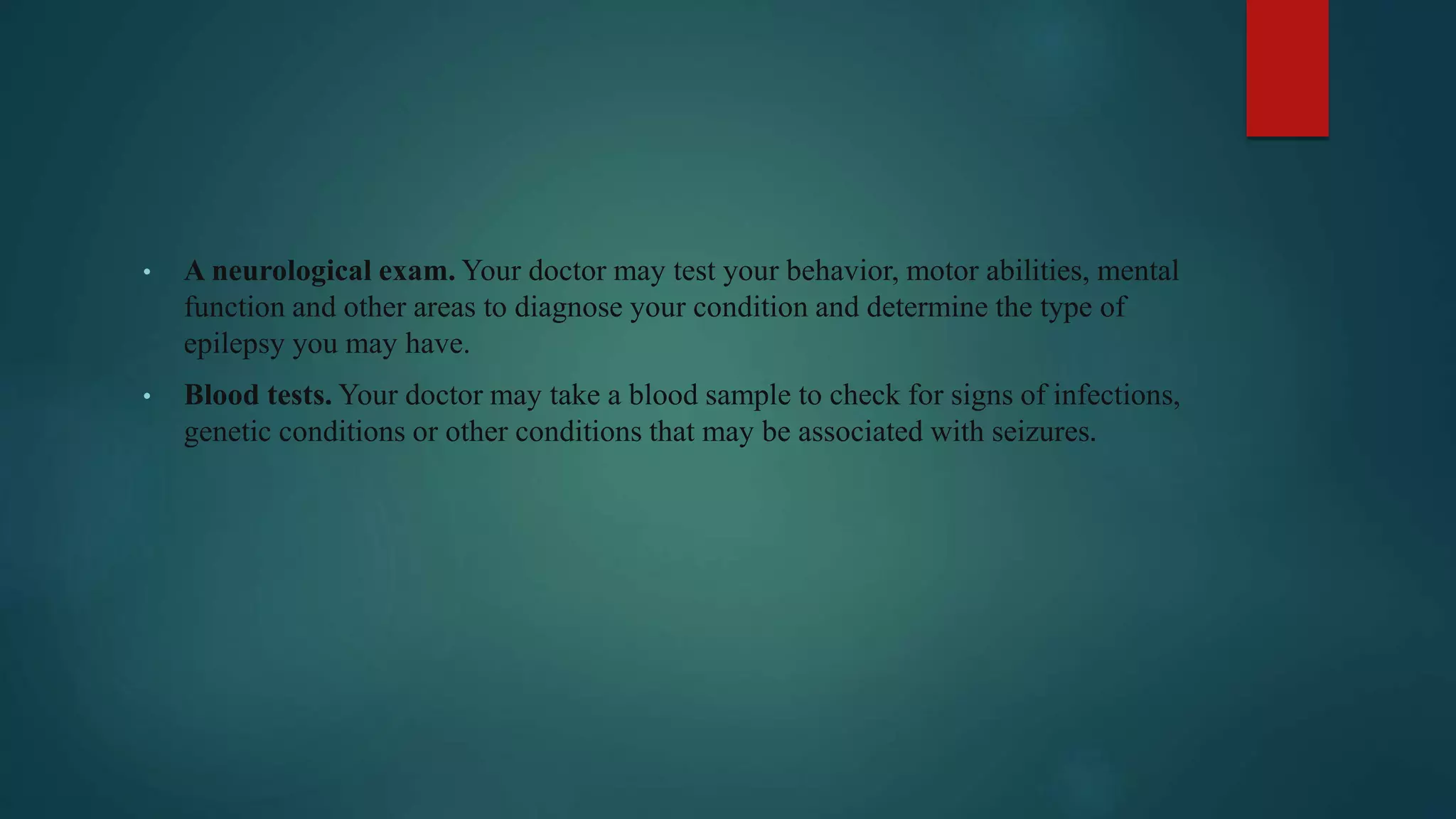 • A neurological exam. Your doctor may test your behavior, motor abilities, mental
function and other areas to diagnose your condition and determine the type of
epilepsy you may have.
• Blood tests. Your doctor may take a blood sample to check for signs of infections,
genetic conditions or other conditions that may be associated with seizures.
 