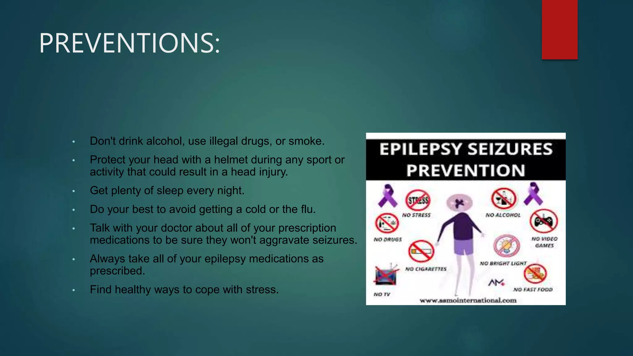 PREVENTIONS:
• Don't drink alcohol, use illegal drugs, or smoke.
• Protect your head with a helmet during any sport or
activity that could result in a head injury.
• Get plenty of sleep every night.
• Do your best to avoid getting a cold or the flu.
• Talk with your doctor about all of your prescription
medications to be sure they won't aggravate seizures.
• Always take all of your epilepsy medications as
prescribed.
• Find healthy ways to cope with stress.
 