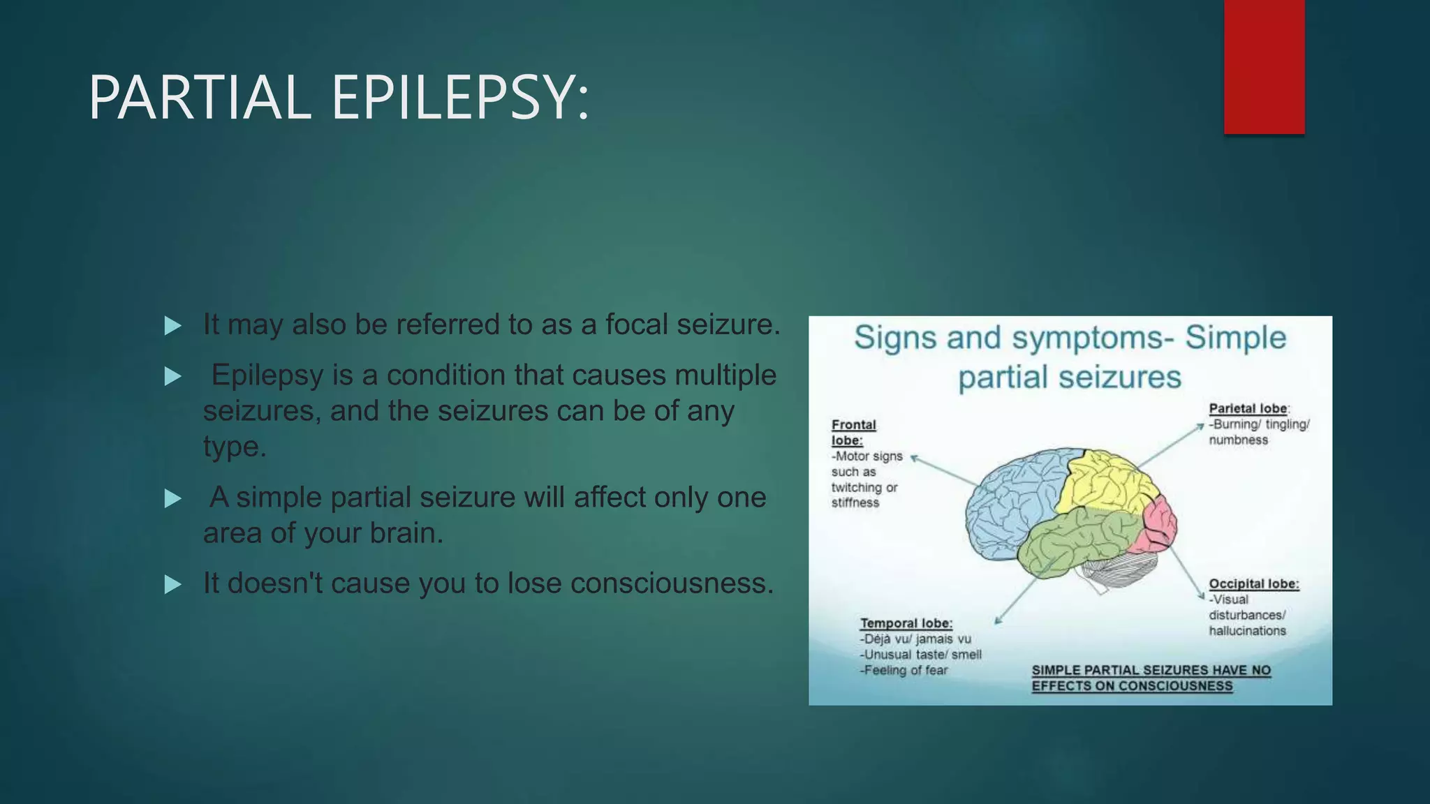 PARTIAL EPILEPSY:
 It may also be referred to as a focal seizure.
 Epilepsy is a condition that causes multiple
seizures, and the seizures can be of any
type.
 A simple partial seizure will affect only one
area of your brain.
 It doesn't cause you to lose consciousness.
 