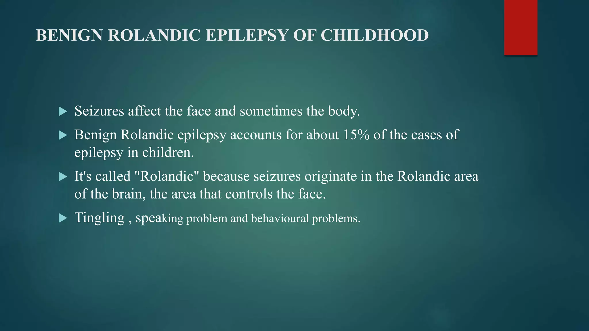BENIGN ROLANDIC EPILEPSY OF CHILDHOOD
 Seizures affect the face and sometimes the body.
 Benign Rolandic epilepsy accounts for about 15% of the cases of
epilepsy in children.
 It's called "Rolandic" because seizures originate in the Rolandic area
of the brain, the area that controls the face.
 Tingling , speaking problem and behavioural problems.
 