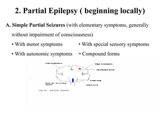 2. Partial Epilepsy ( beginning locally)
A. Simple Partial Seizures (with elementary symptoms, generally
without impairment of consciousness)
• With motor symptoms • With special sensory symptoms
• With autonomic symptoms • Compound forms
 