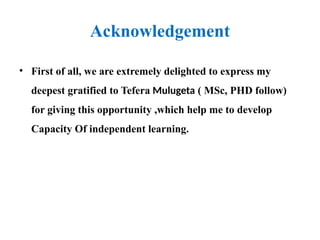 Acknowledgement
• First of all, we are extremely delighted to express my
deepest gratified to Tefera Mulugeta ( MSc, PHD follow)
for giving this opportunity ,which help me to develop
Capacity Of independent learning.
 