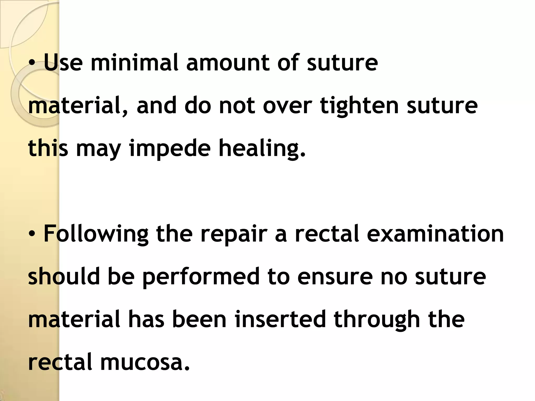• Use minimal amount of suture
material, and do not over tighten suture
this may impede healing.


• Following the repair a rectal examination
should be performed to ensure no suture
material has been inserted through the
rectal mucosa.
 